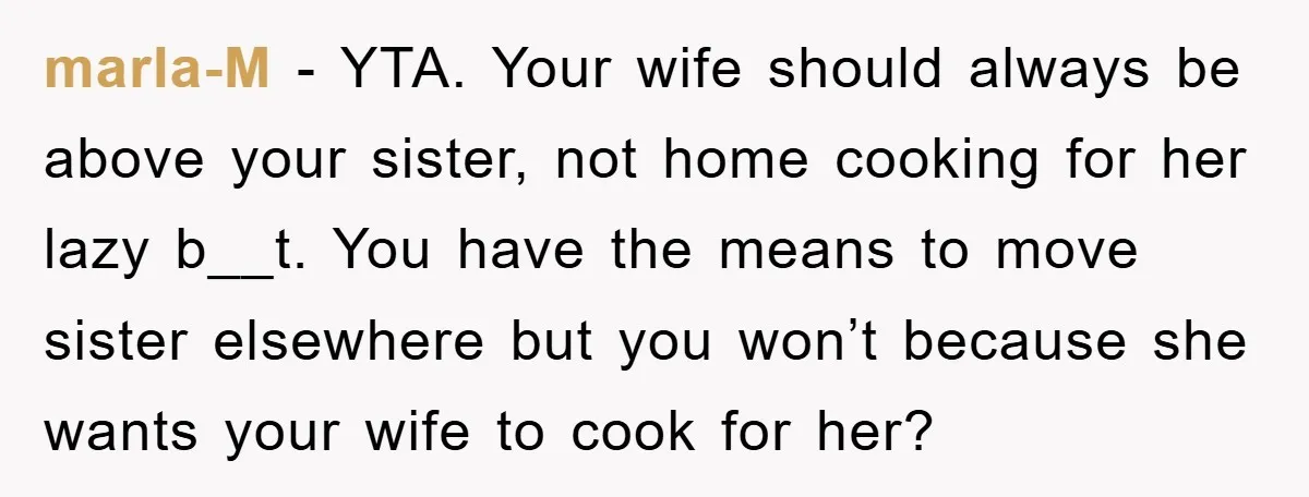 marla-M − YTA. Your wife should always be above your sister, not home cooking for her lazy b__t. You have the means to move sister elsewhere but you won’t because...