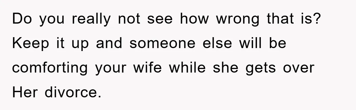 Do you really not see how wrong that is? Keep it up and someone else will be comforting your wife while she gets over Her divorce.
