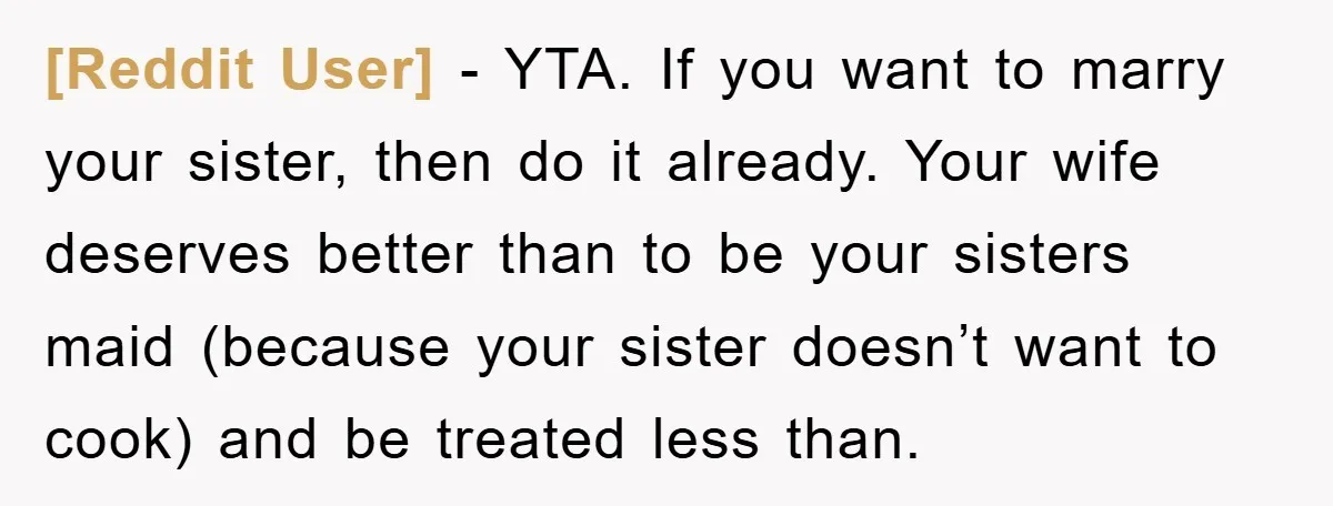 [Reddit User] − YTA. If you want to marry your sister, then do it already. Your wife deserves better than to be your sisters maid (because your sister doesn’t want...