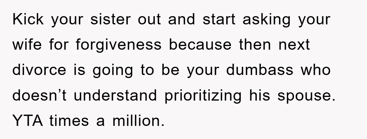 Kick your sister out and start asking your wife for forgiveness because then next divorce is going to be your dumbass who doesn’t understand prioritizing his spouse. YTA times a...