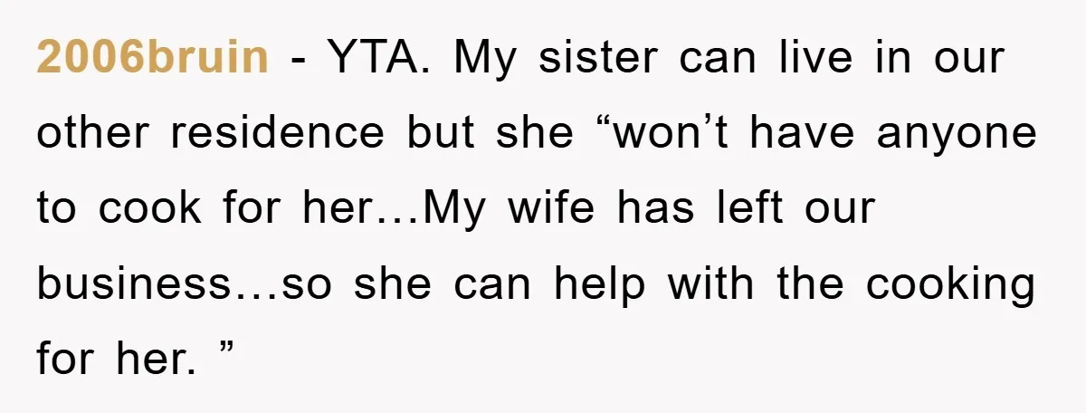 2006bruin − YTA. My sister can live in our other residence but she “won’t have anyone to cook for her…My wife has left our business…so she can help with the...