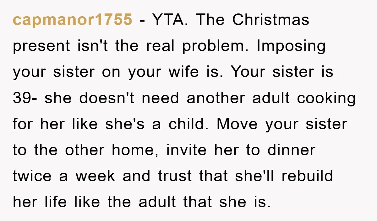 capmanor1755 − YTA. The Christmas present isn't the real problem. Imposing your sister on your wife is. Your sister is 39- she doesn't need another adult cooking for her like...