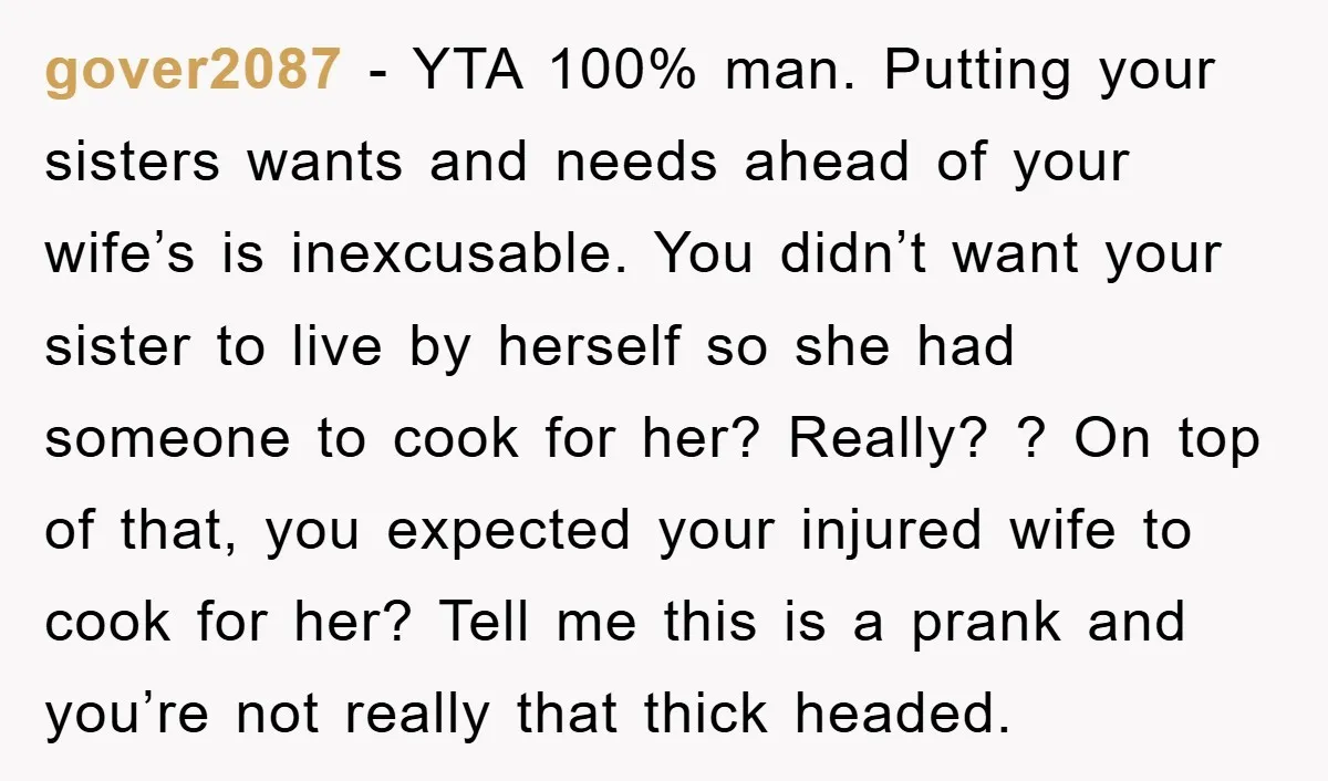 gover2087 − YTA 100% man. Putting your sisters wants and needs ahead of your wife’s is inexcusable. You didn’t want your sister to live by herself so she had someone...