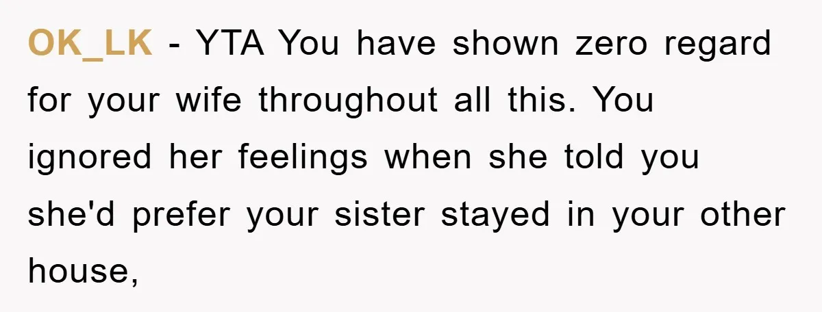 OK_LK − YTA You have shown zero regard for your wife throughout all this. You ignored her feelings when she told you she'd prefer your sister stayed in your other...