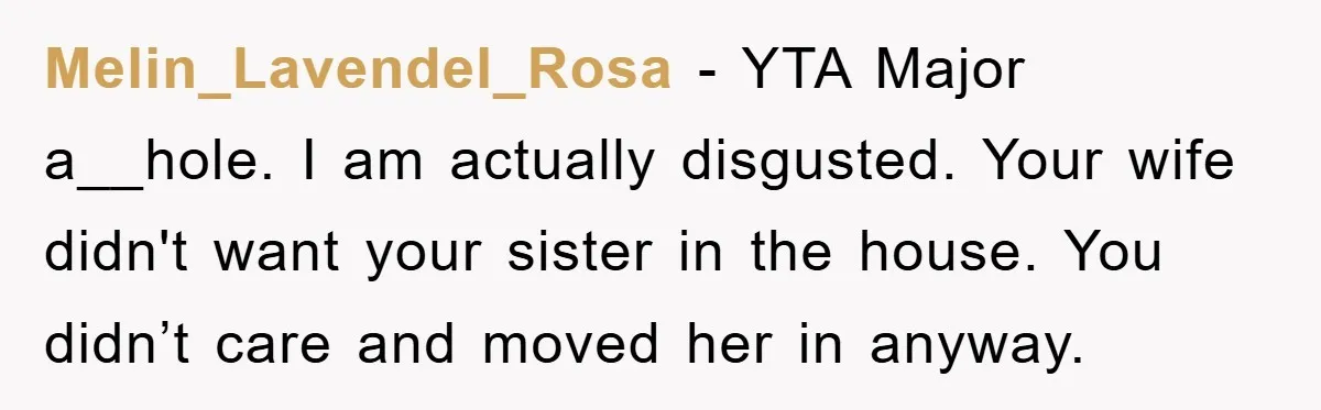 Melin_Lavendel_Rosa − YTA Major a__hole. I am actually disgusted. Your wife didn't want your sister in the house. You didn’t care and moved her in anyway.