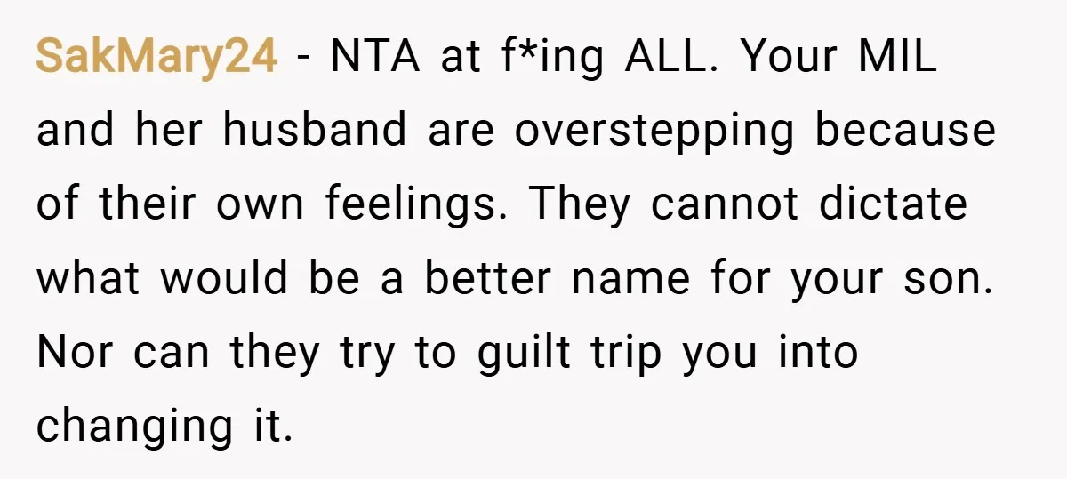 SakMary24 − NTA at f*ing ALL. Your MIL and her husband are overstepping because of their own feelings. They cannot dictate what would be a better name for your son....