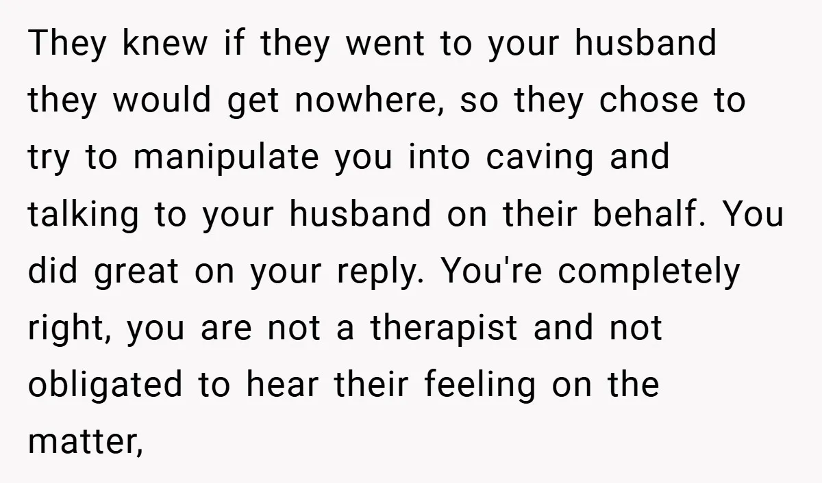 They knew if they went to your husband they would get nowhere, so they chose to try to manipulate you into caving and talking to your husband on their behalf....
