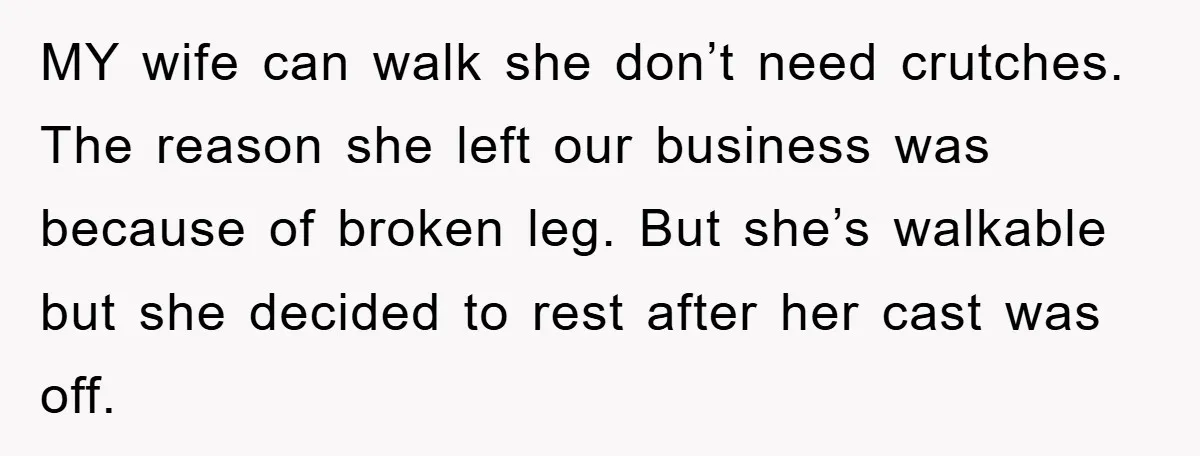 MY wife can walk she don’t need crutches. The reason she left our business was because of broken leg. But she’s walkable but she decided to rest after her cast...