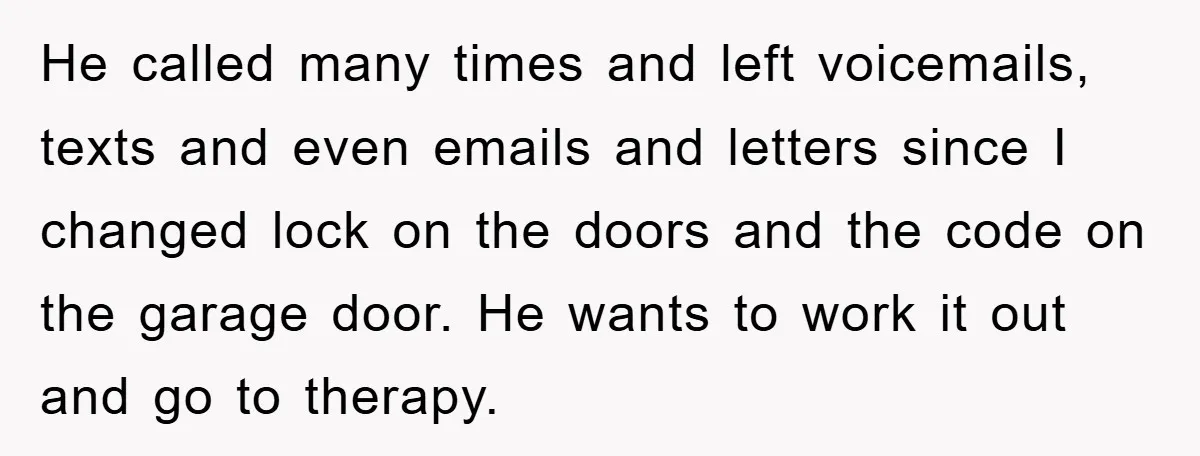 He called many times and left voicemails, texts and even emails and letters since I changed lock on the doors and the code on the garage door. He wants to...