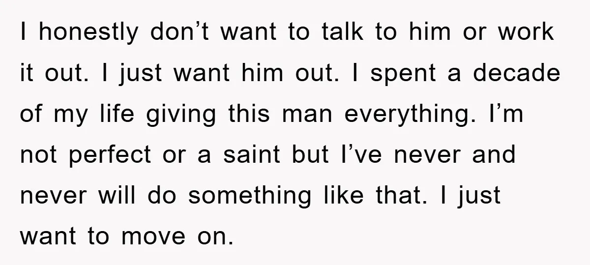 I honestly don’t want to talk to him or work it out. I just want him out. I spent a decade of my life giving this man everything. I’m not...