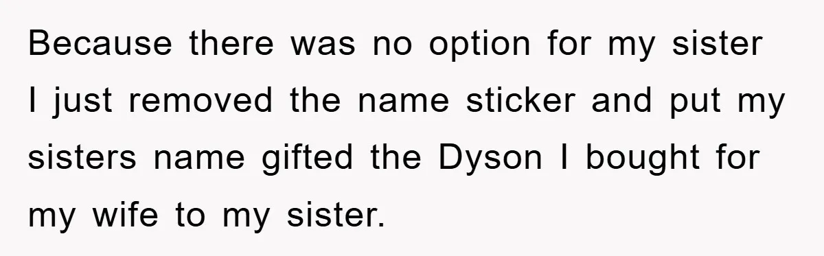 Because there was no option for my sister I just removed the name sticker and put my sisters name gifted the Dyson I bought for my wife to my sister.