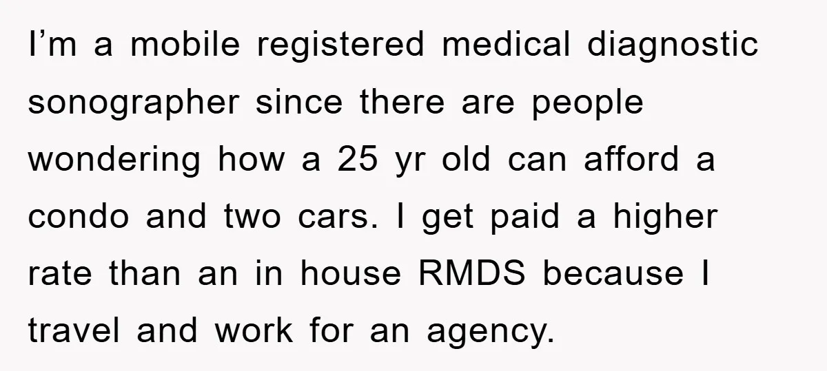 I’m a mobile registered medical diagnostic sonographer since there are people wondering how a 25 yr old can afford a condo and two cars. I get paid a higher rate...