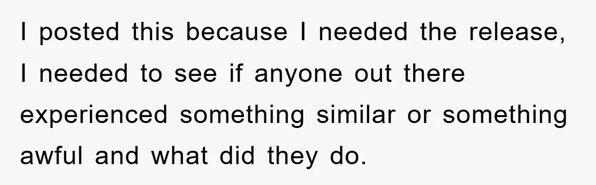 I posted this because I needed the release, I needed to see if anyone out there experienced something similar or something awful and what did they do.