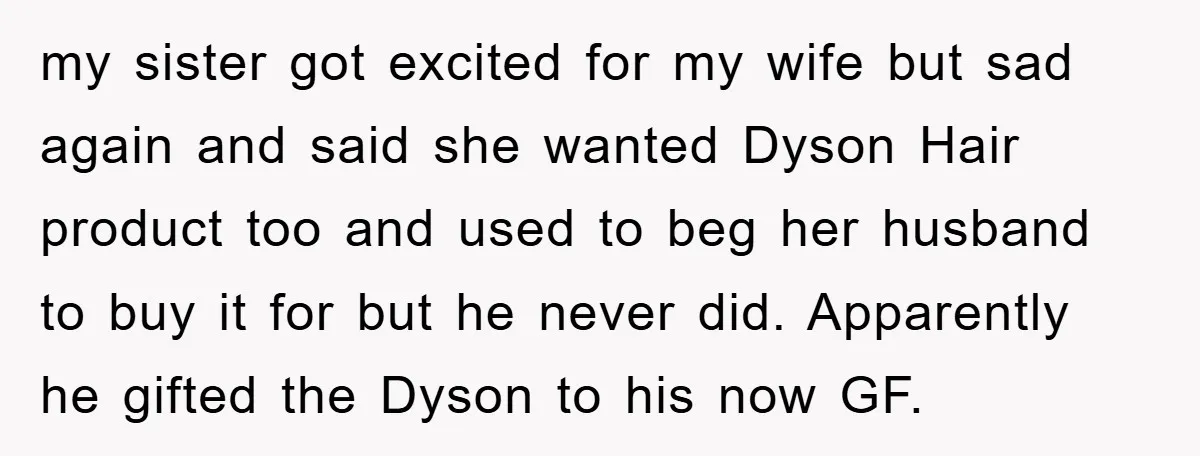 my sister got excited for my wife but sad again and said she wanted Dyson Hair product too and used to beg her husband to buy it for but he...