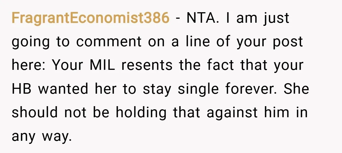 FragrantEconomist386 − NTA. I am just going to comment on a line of your post here: Your MIL resents the fact that your HB wanted her to stay single forever....