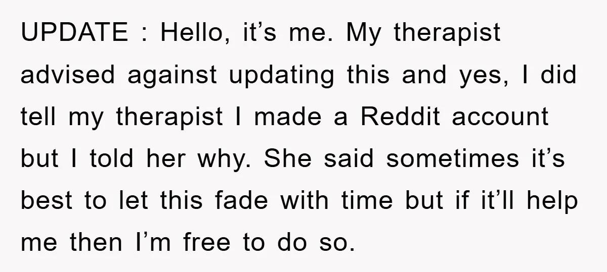UPDATE : Hello, it’s me. My therapist advised against updating this and yes, I did tell my therapist I made a Reddit account but I told her why. She said...
