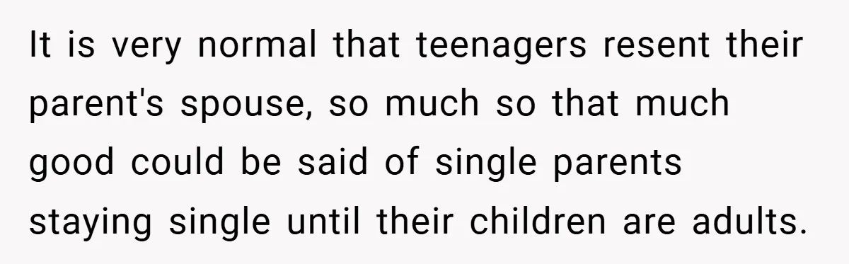 It is very normal that teenagers resent their parent's spouse, so much so that much good could be said of single parents staying single until their children are adults.