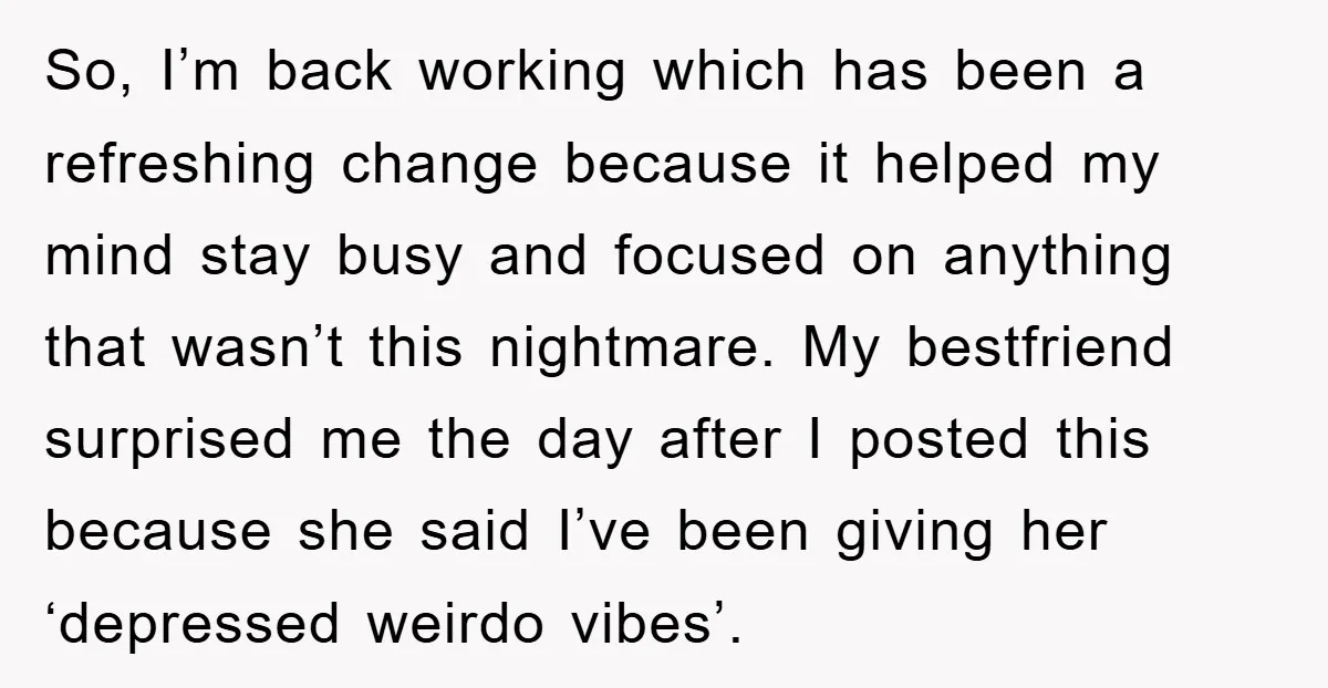 So, I’m back working which has been a refreshing change because it helped my mind stay busy and focused on anything that wasn’t this nightmare. My bestfriend surprised me the...