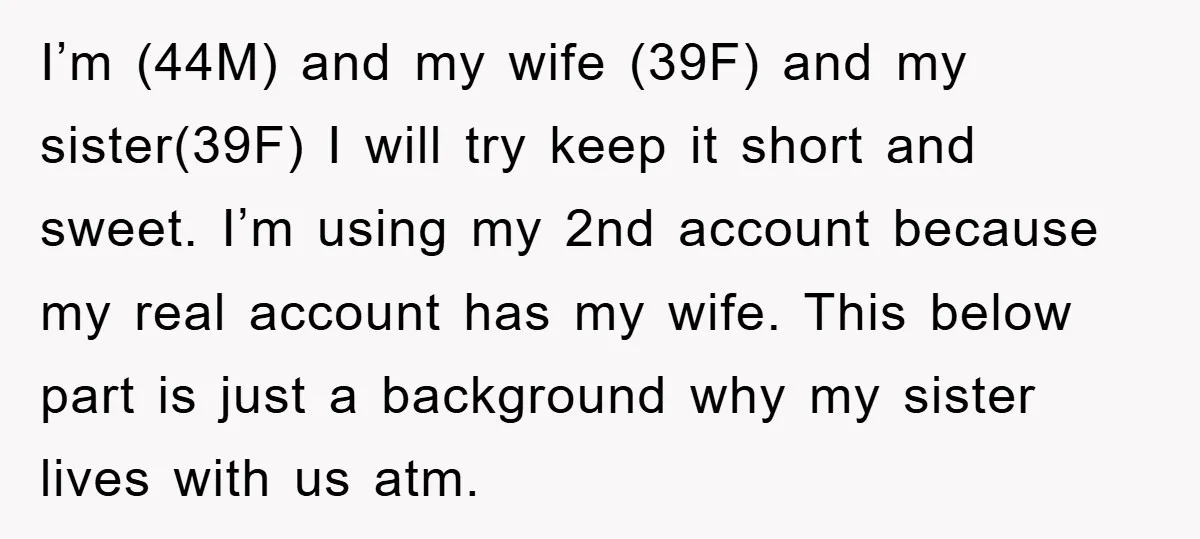 I’m (44M) and my wife (39F) and my sister(39F) I will try keep it short and sweet. I’m using my 2nd account because my real account has my wife. This...