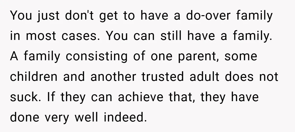 You just don't get to have a do-over family in most cases. You can still have a family. A family consisting of one parent, some children and another trusted adult...