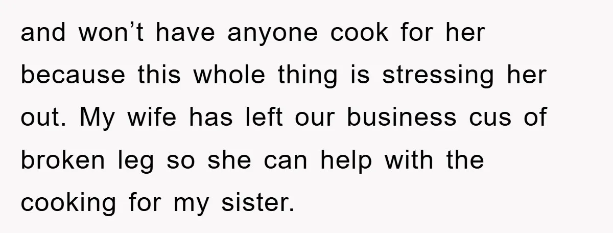 and won’t have anyone cook for her because this whole thing is stressing her out. My wife has left our business cus of broken leg so she can help with...