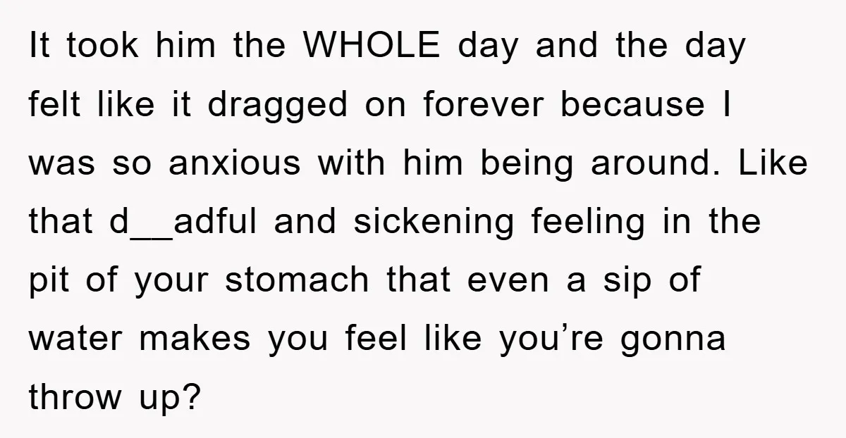 It took him the WHOLE day and the day felt like it dragged on forever because I was so anxious with him being around. Like that d__adful and sickening feeling...