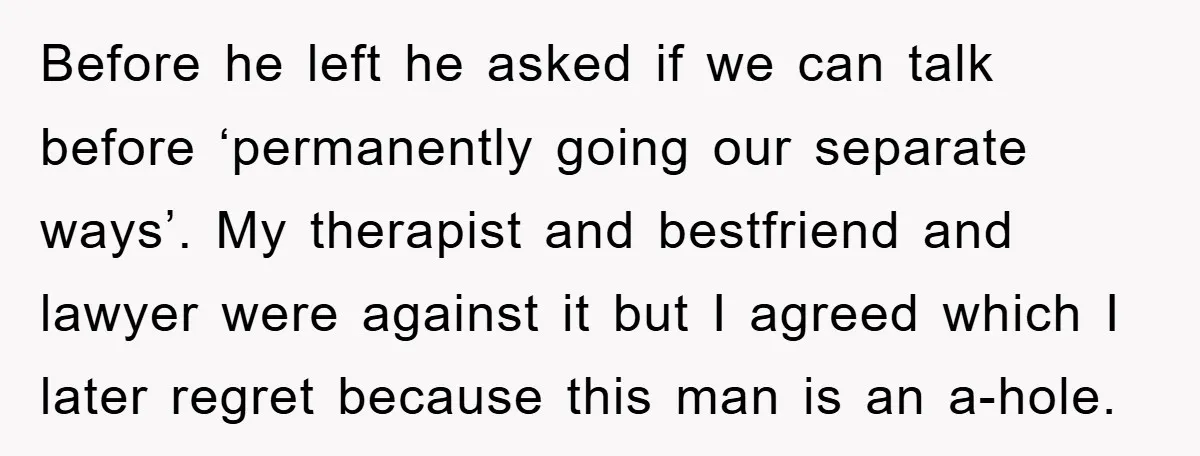 Before he left he asked if we can talk before ‘permanently going our separate ways’. My therapist and bestfriend and lawyer were against it but I agreed which I later...