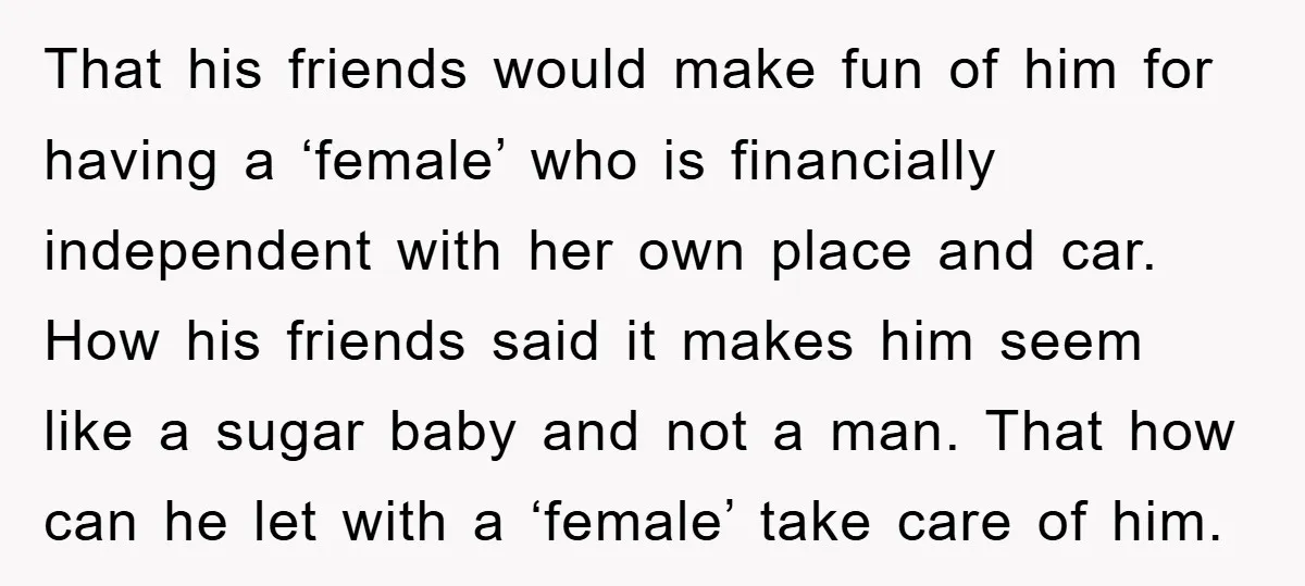 That his friends would make fun of him for having a ‘female’ who is financially independent with her own place and car. How his friends said it makes him seem...