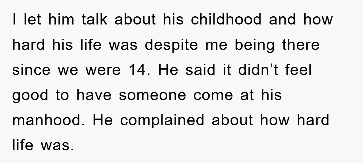 I let him talk about his childhood and how hard his life was despite me being there since we were 14. He said it didn’t feel good to have someone...