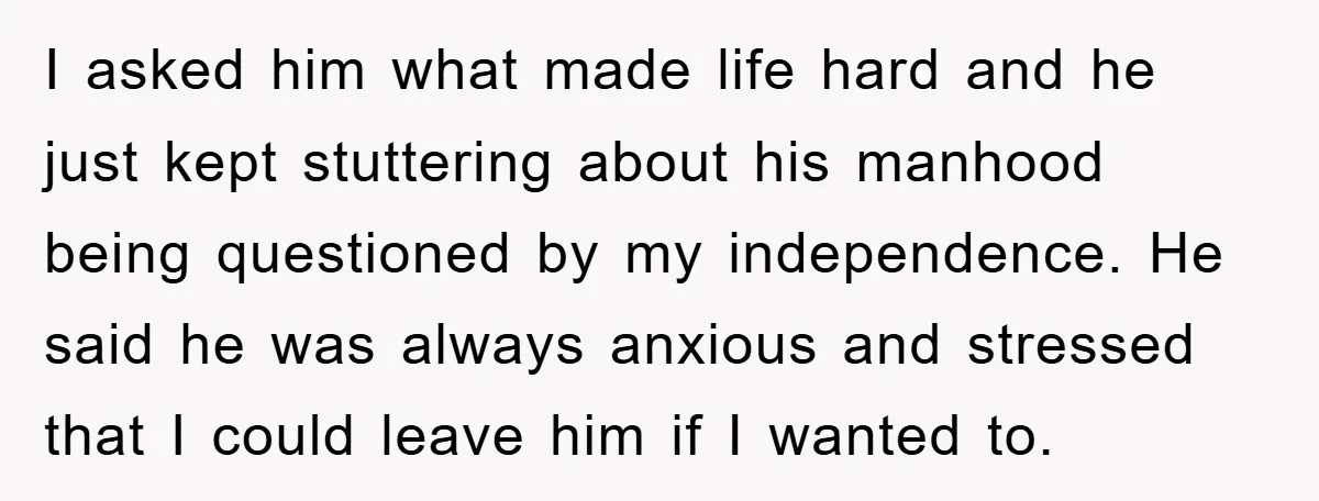 I asked him what made life hard and he just kept stuttering about his manhood being questioned by my independence. He said he was always anxious and stressed that I...