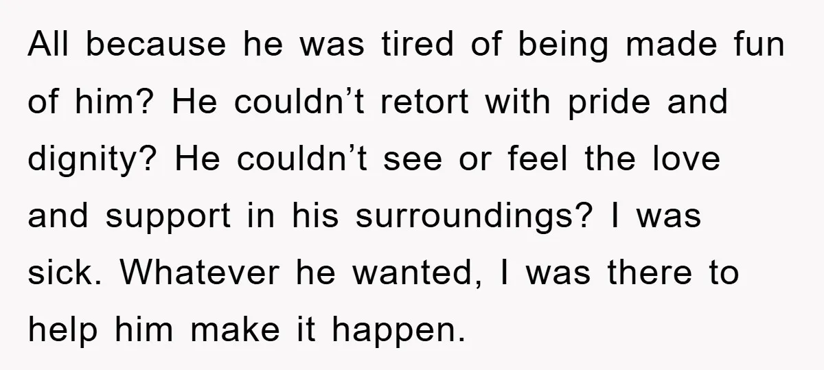 All because he was tired of being made fun of him? He couldn’t retort with pride and dignity? He couldn’t see or feel the love and support in his surroundings?...