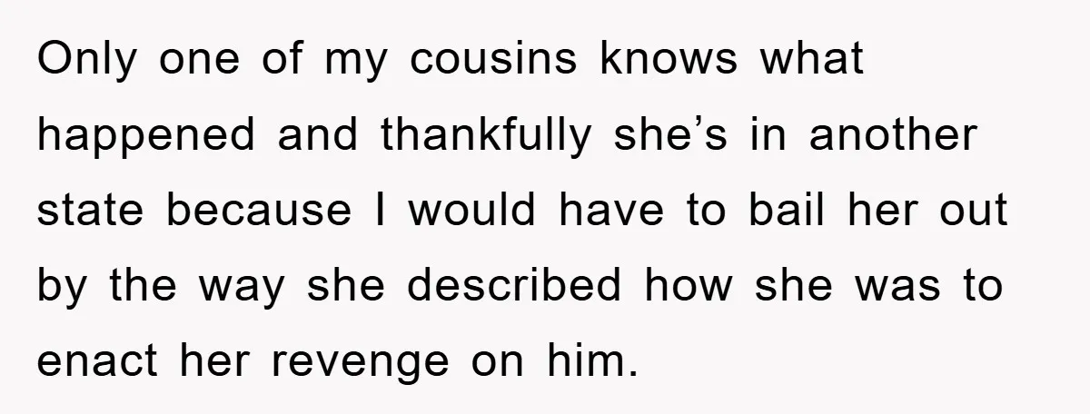 Only one of my cousins knows what happened and thankfully she’s in another state because I would have to bail her out by the way she described how she was...