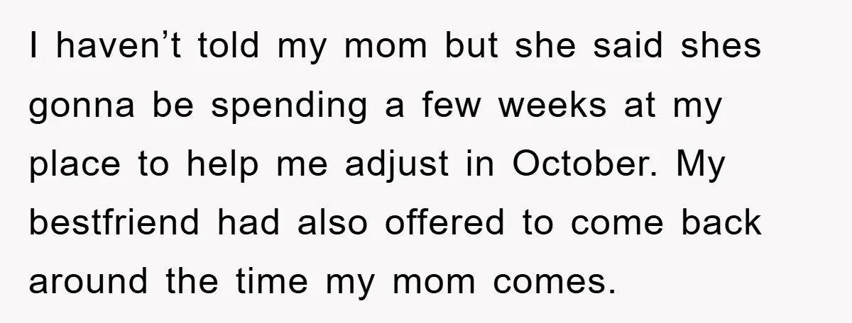 I haven’t told my mom but she said shes gonna be spending a few weeks at my place to help me adjust in October. My bestfriend had also offered to...