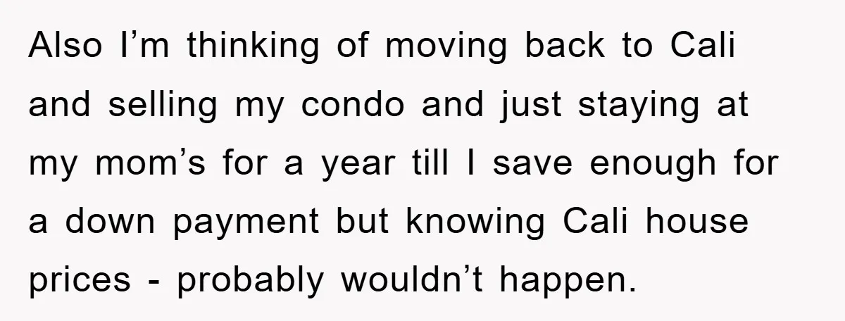 Also I’m thinking of moving back to Cali and selling my condo and just staying at my mom’s for a year till I save enough for a down payment but...
