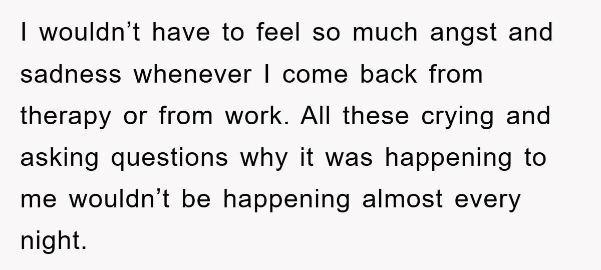 I wouldn’t have to feel so much angst and sadness whenever I come back from therapy or from work. All these crying and asking questions why it was happening to...