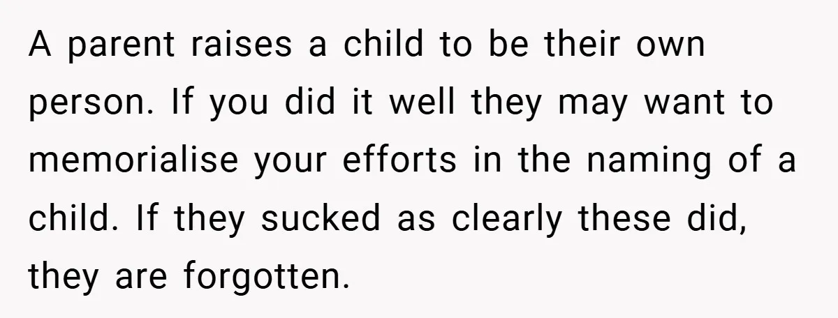A parent raises a child to be their own person. If you did it well they may want to memorialise your efforts in the naming of a child. If they...