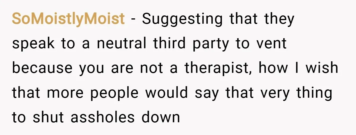 SoMoistlyMoist − Suggesting that they speak to a neutral third party to vent because you are not a therapist, how I wish that more people would say that very thing...