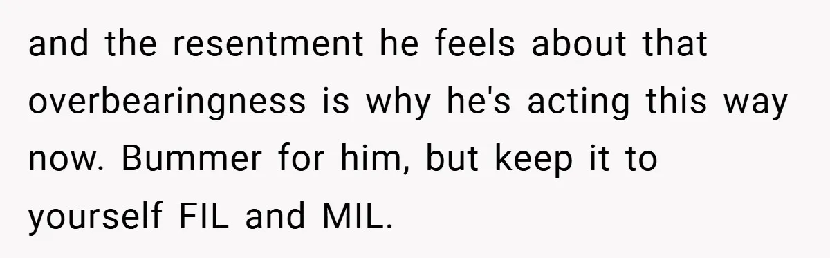and the resentment he feels about that overbearingness is why he's acting this way now. Bummer for him, but keep it to yourself FIL and MIL.
