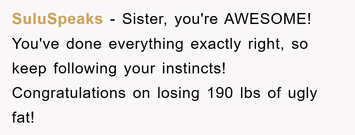 SuluSpeaks − Sister, you're AWESOME! You've done everything exactly right, so keep following your instincts! Congratulations on losing 190 lbs of ugly fat!