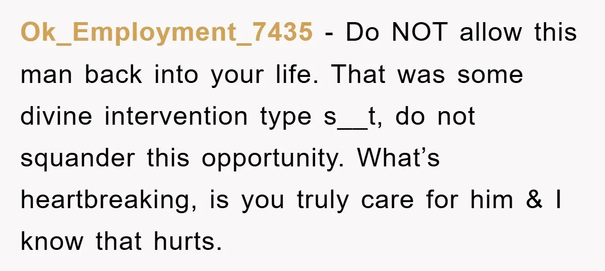 Ok_Employment_7435 − Do NOT allow this man back into your life. That was some divine intervention type s__t, do not squander this opportunity. What’s heartbreaking, is you truly care for...