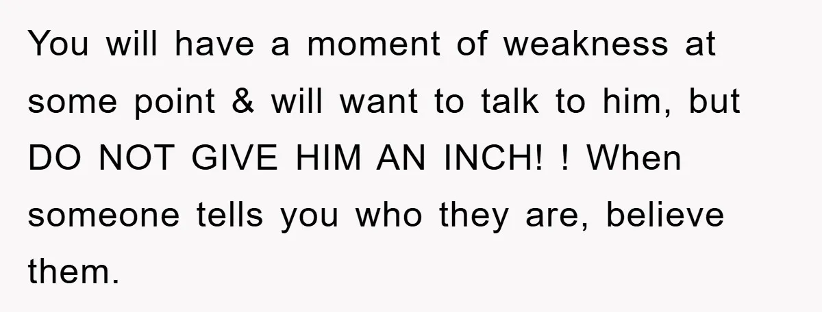 You will have a moment of weakness at some point & will want to talk to him, but DO NOT GIVE HIM AN INCH! ! When someone tells you who...
