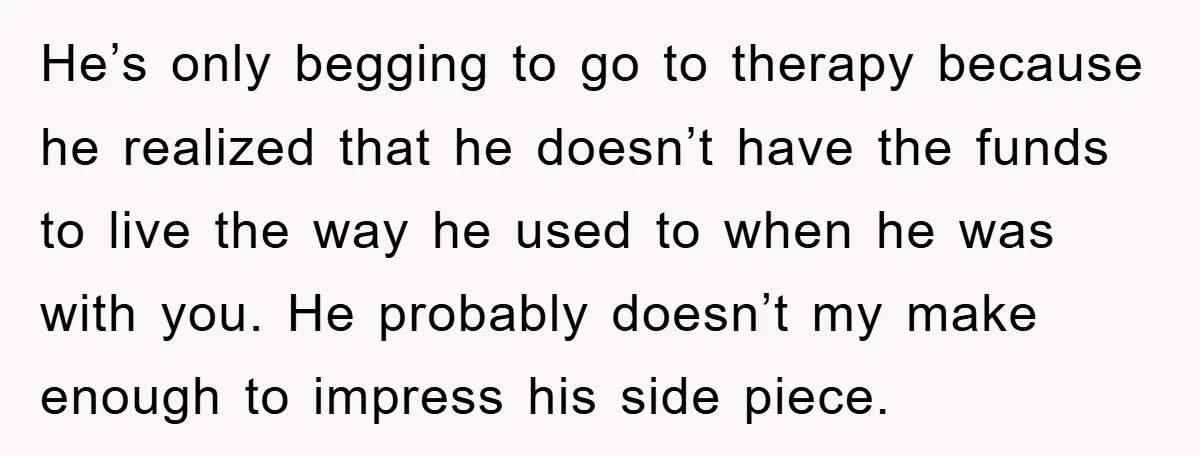 He’s only begging to go to therapy because he realized that he doesn’t have the funds to live the way he used to when he was with you. He probably...
