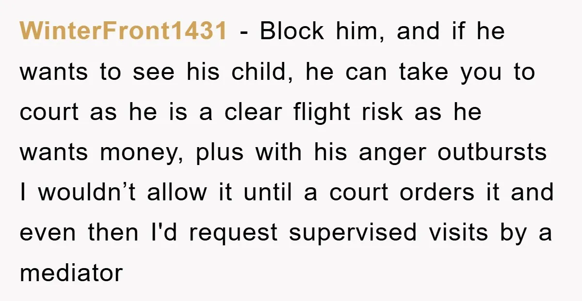 WinterFront1431 − Block him, and if he wants to see his child, he can take you to court as he is a clear flight risk as he wants money, plus...
