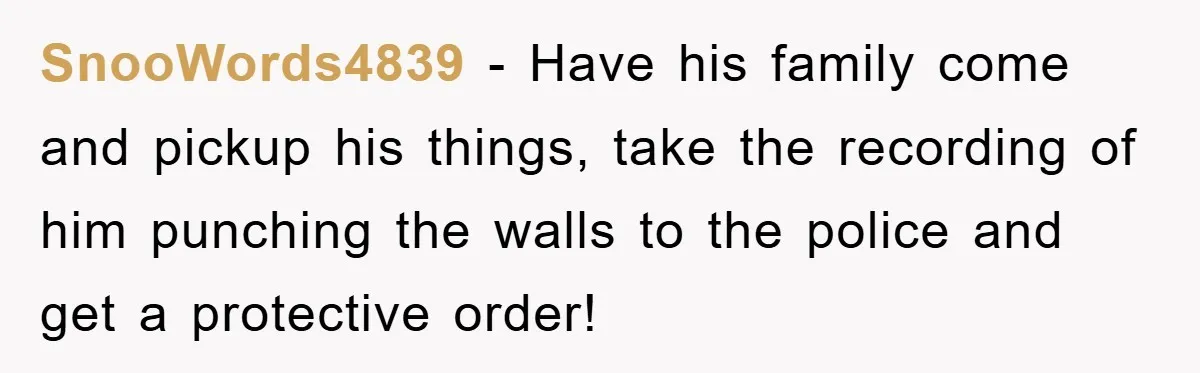 SnooWords4839 − Have his family come and pickup his things, take the recording of him punching the walls to the police and get a protective order!