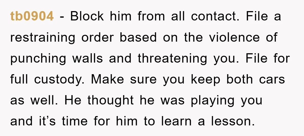 tb0904 − Block him from all contact. File a restraining order based on the violence of punching walls and threatening you. File for full custody. Make sure you keep both...