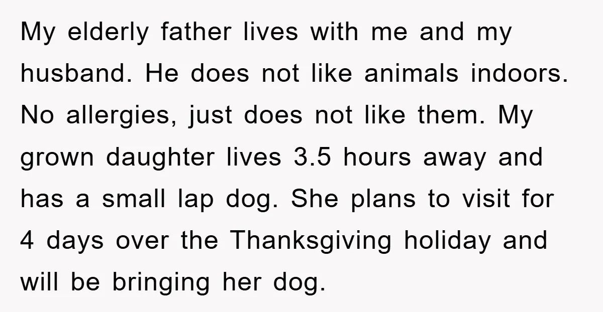My elderly father lives with me and my husband. He does not like animals indoors. No allergies, just does not like them. My grown daughter lives 3.5 hours away and...