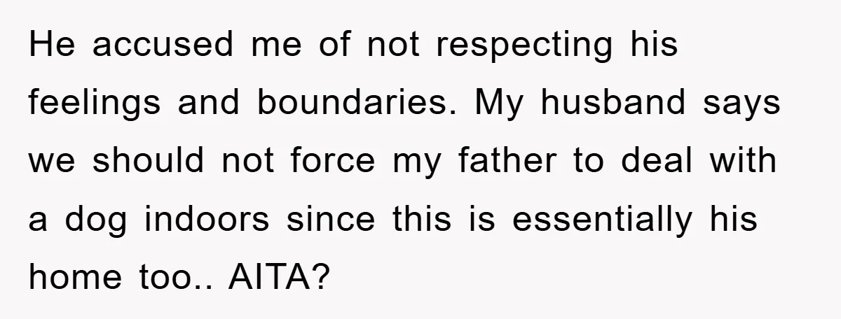 He accused me of not respecting his feelings and boundaries. My husband says we should not force my father to deal with a dog indoors since this is essentially his...