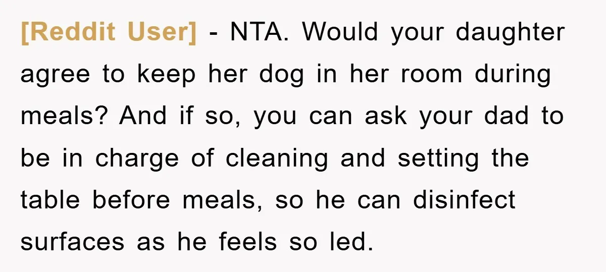 [Reddit User] − NTA. Would your daughter agree to keep her dog in her room during meals? And if so, you can ask your dad to be in charge of...