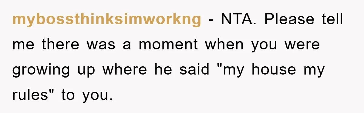 mybossthinksimworkng − NTA. Please tell me there was a moment when you were growing up where he said "my house my rules" to you.