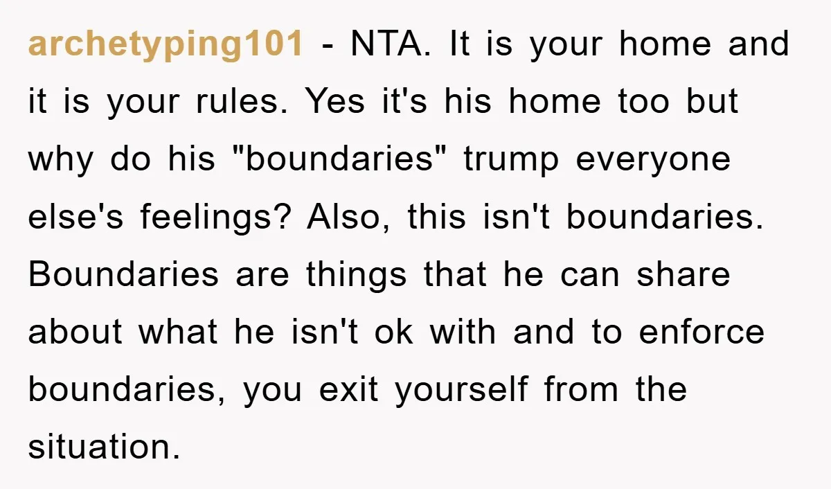 archetyping101 − NTA. It is your home and it is your rules. Yes it's his home too but why do his "boundaries" trump everyone else's feelings? Also, this isn't boundaries....